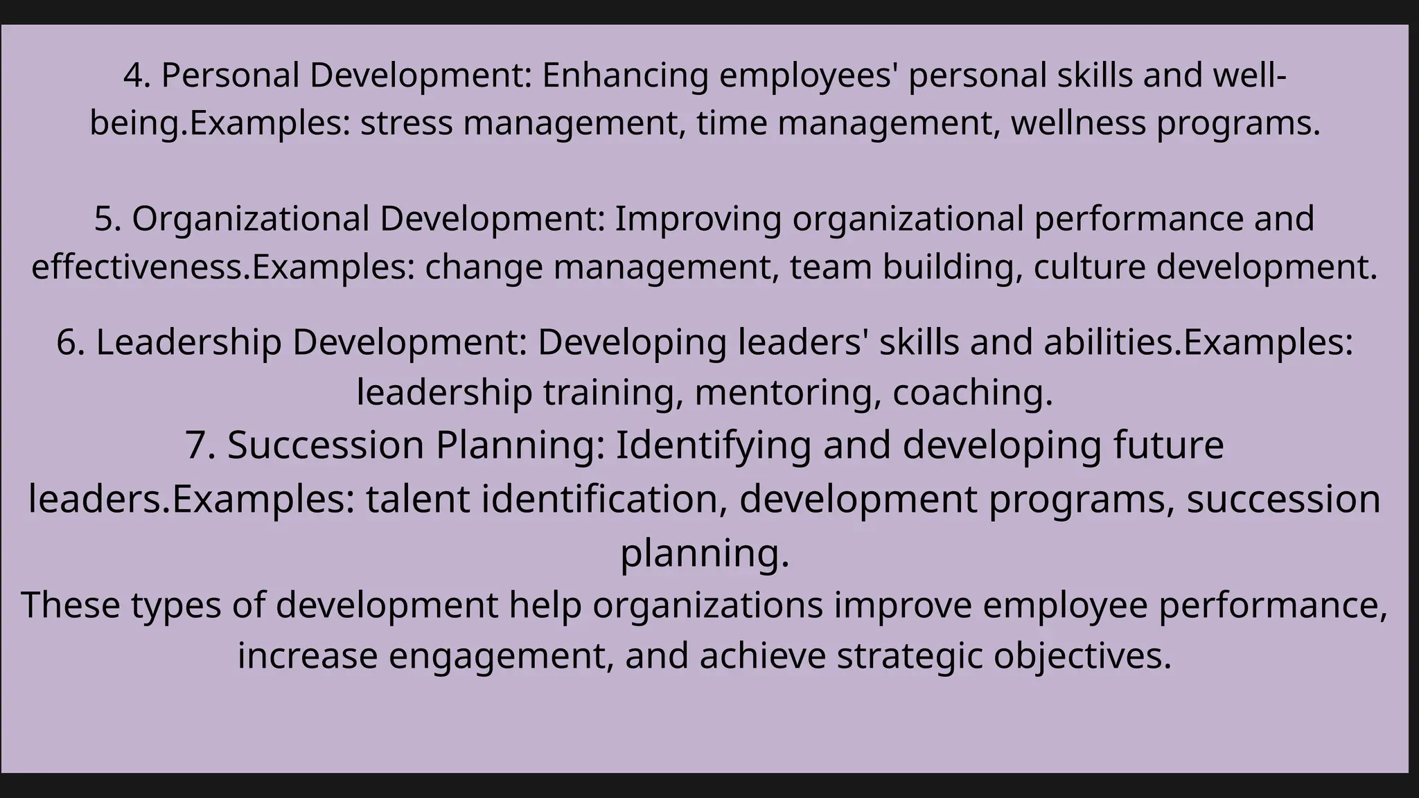 .
Add a little bit of body text
4. Personal Development: Enhancing employees' personal skills and well-
being.Examples: stress management, time management, wellness programs.
5. Organizational Development: Improving organizational performance and
effectiveness.Examples: change management, team building, culture development.
6. Leadership Development: Developing leaders' skills and abilities.Examples:
leadership training, mentoring, coaching.
7. Succession Planning: Identifying and developing future
leaders.Examples: talent identification, development programs, succession
planning.
These types of development help organizations improve employee performance,
increase engagement, and achieve strategic objectives.
 