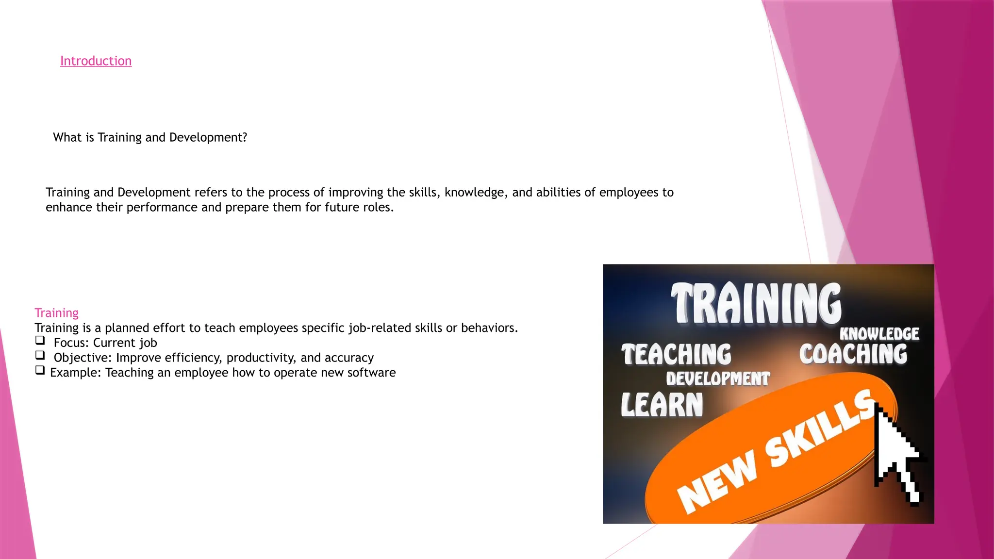 Introduction
What is Training and Development?
Training and Development refers to the process of improving the skills, knowledge, and abilities of employees to
enhance their performance and prepare them for future roles.
Training
Training is a planned effort to teach employees specific job-related skills or behaviors.
 Focus: Current job
 Objective: Improve efficiency, productivity, and accuracy
 Example: Teaching an employee how to operate new software
 