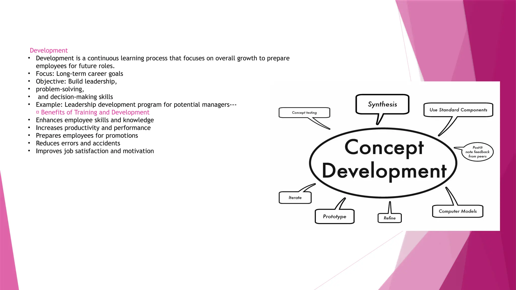 Development
• Development is a continuous learning process that focuses on overall growth to prepare
employees for future roles.
• Focus: Long-term career goals
• Objective: Build leadership,
• problem-solving,
• and decision-making skills
• Example: Leadership development program for potential managers---
✅ Benefits of Training and Development
• Enhances employee skills and knowledge
• Increases productivity and performance
• Prepares employees for promotions
• Reduces errors and accidents
• Improves job satisfaction and motivation
 