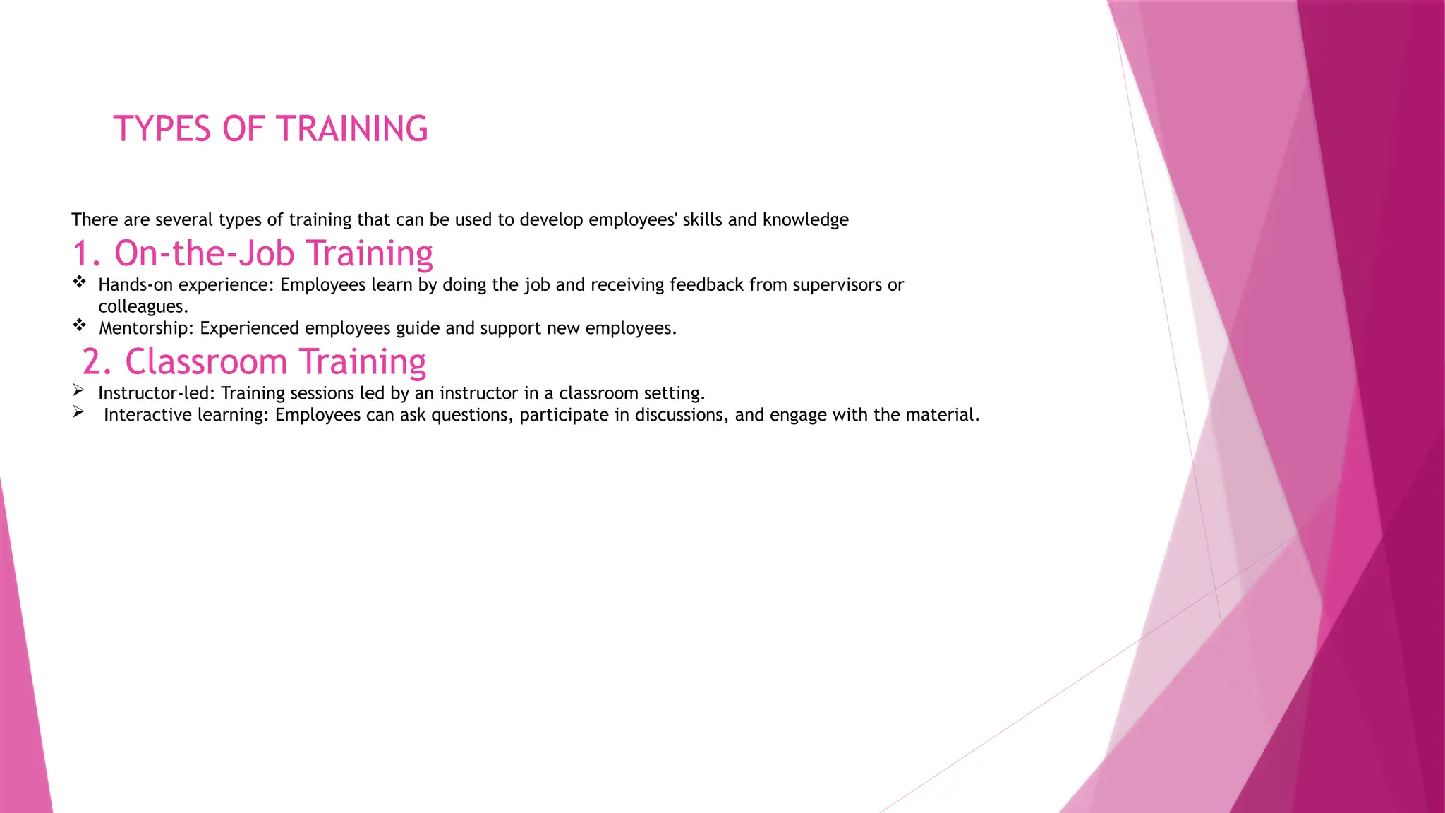 TYPES OF TRAINING
There are several types of training that can be used to develop employees' skills and knowledge
1. On-the-Job Training
 Hands-on experience: Employees learn by doing the job and receiving feedback from supervisors or
colleagues.
 Mentorship: Experienced employees guide and support new employees.
2. Classroom Training
 Instructor-led: Training sessions led by an instructor in a classroom setting.
 Interactive learning: Employees can ask questions, participate in discussions, and engage with the material.
 