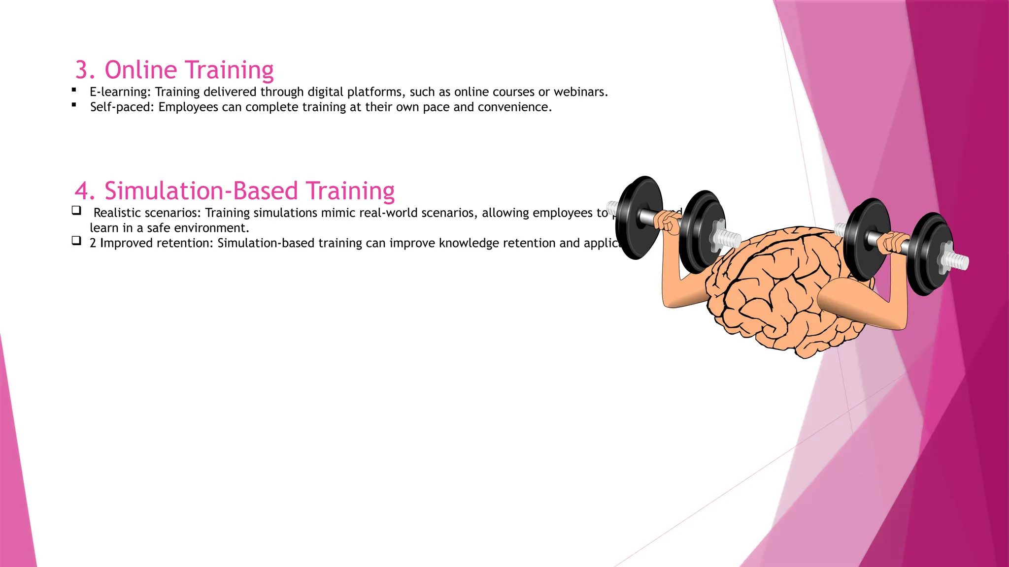 3. Online Training
 E-learning: Training delivered through digital platforms, such as online courses or webinars.
 Self-paced: Employees can complete training at their own pace and convenience.
4. Simulation-Based Training
 Realistic scenarios: Training simulations mimic real-world scenarios, allowing employees to practice and
learn in a safe environment.
 2 Improved retention: Simulation-based training can improve knowledge retention and application.
 