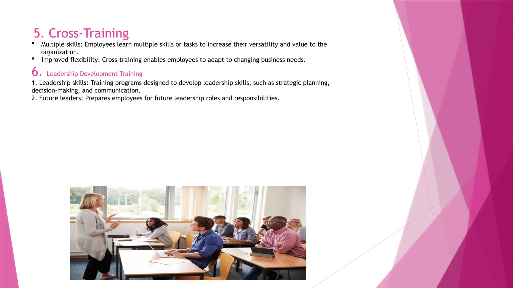 5. Cross-Training
 Multiple skills: Employees learn multiple skills or tasks to increase their versatility and value to the
organization.
 Improved flexibility: Cross-training enables employees to adapt to changing business needs.
6. Leadership Development Training
1. Leadership skills: Training programs designed to develop leadership skills, such as strategic planning,
decision-making, and communication.
2. Future leaders: Prepares employees for future leadership roles and responsibilities.
 