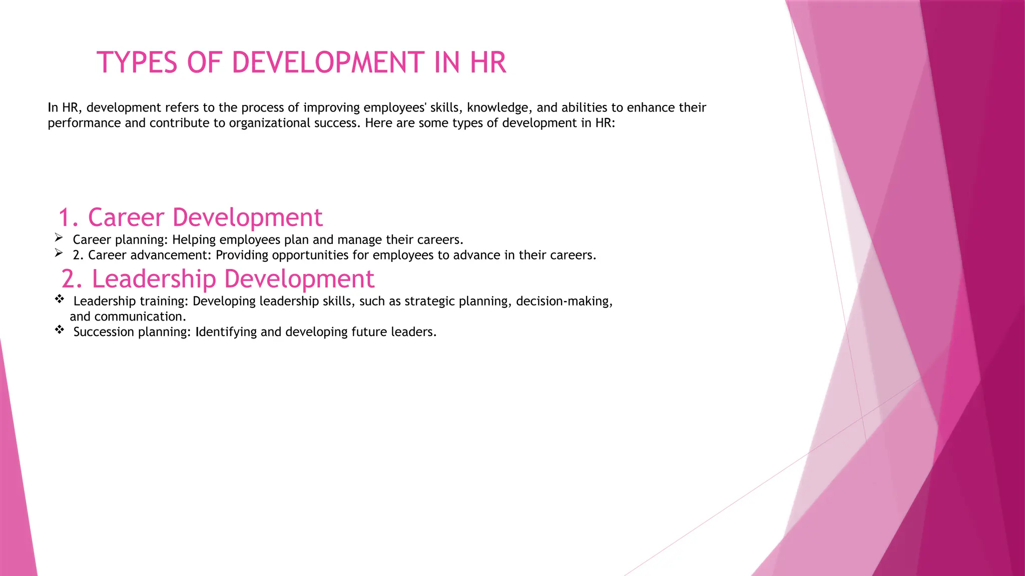 TYPES OF DEVELOPMENT IN HR
In HR, development refers to the process of improving employees' skills, knowledge, and abilities to enhance their
performance and contribute to organizational success. Here are some types of development in HR:
1. Career Development
 Career planning: Helping employees plan and manage their careers.
 2. Career advancement: Providing opportunities for employees to advance in their careers.
2. Leadership Development
 Leadership training: Developing leadership skills, such as strategic planning, decision-making,
and communication.
 Succession planning: Identifying and developing future leaders.
 