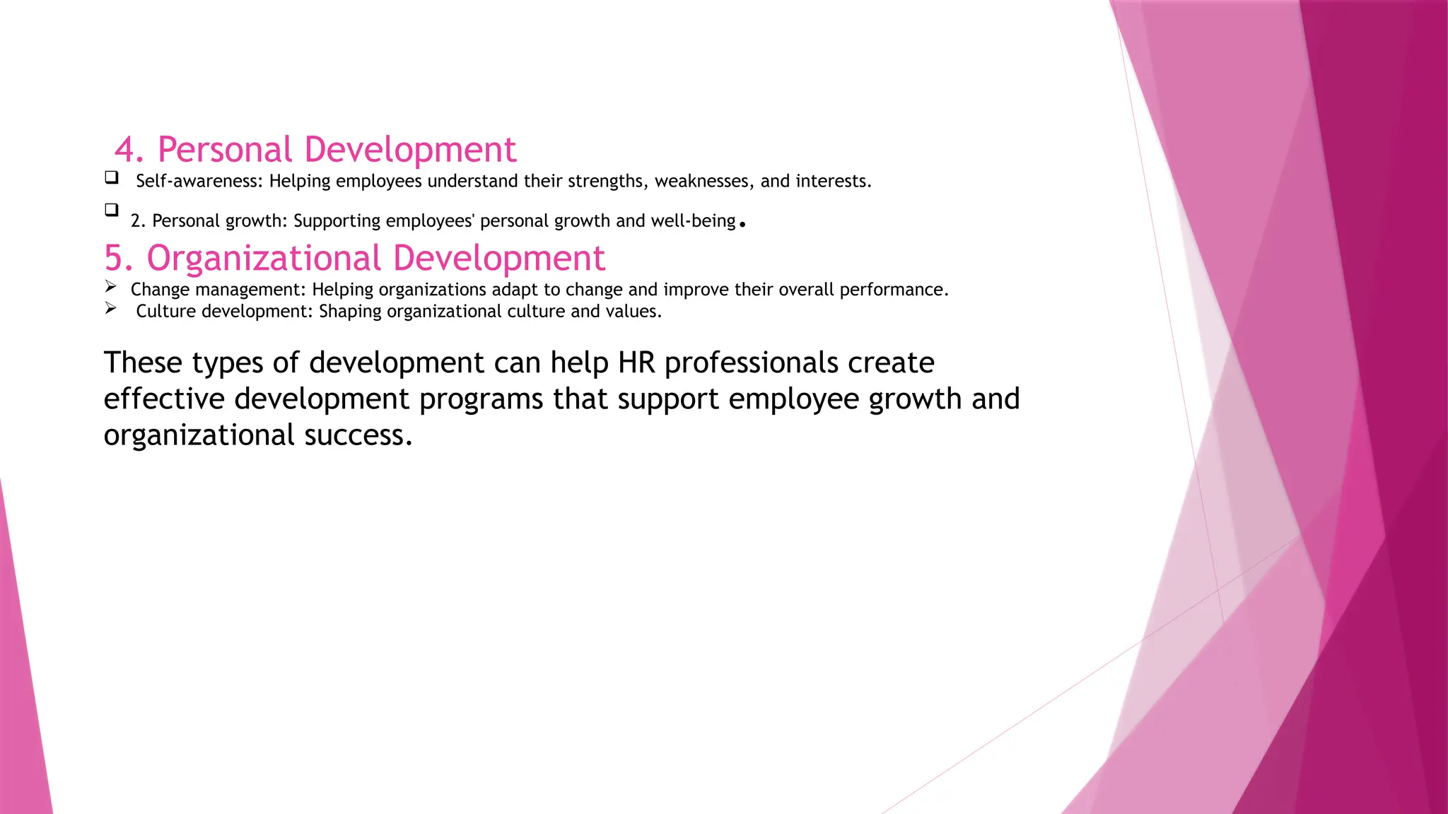 4. Personal Development
 Self-awareness: Helping employees understand their strengths, weaknesses, and interests.

2. Personal growth: Supporting employees' personal growth and well-being.
5. Organizational Development
 Change management: Helping organizations adapt to change and improve their overall performance.
 Culture development: Shaping organizational culture and values.
These types of development can help HR professionals create
effective development programs that support employee growth and
organizational success.
 