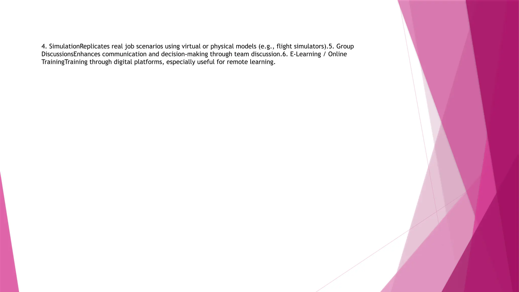 4. SimulationReplicates real job scenarios using virtual or physical models (e.g., flight simulators).5. Group
DiscussionsEnhances communication and decision-making through team discussion.6. E-Learning / Online
TrainingTraining through digital platforms, especially useful for remote learning.
 