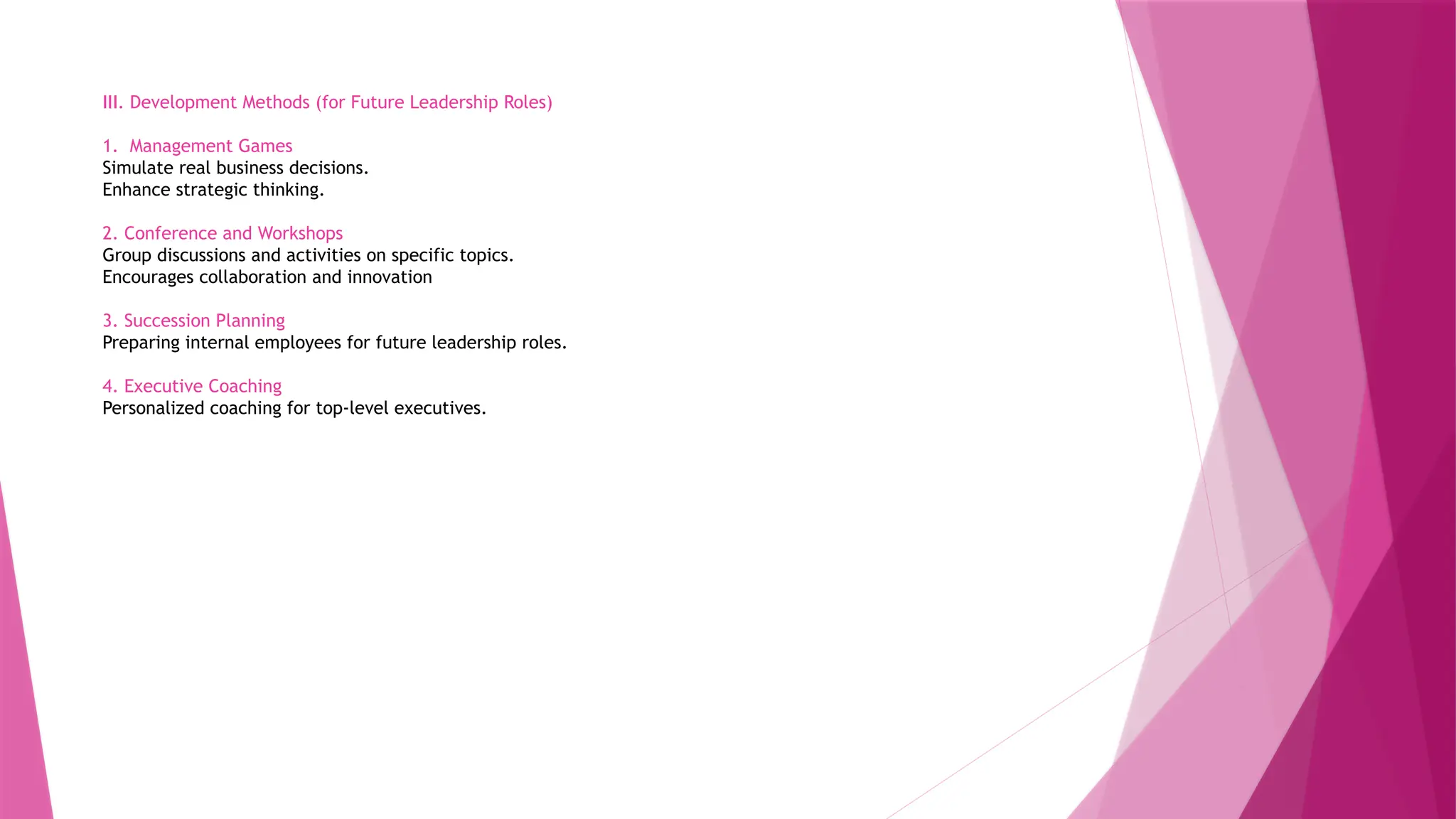 III. Development Methods (for Future Leadership Roles)
1. Management Games
Simulate real business decisions.
Enhance strategic thinking.
2. Conference and Workshops
Group discussions and activities on specific topics.
Encourages collaboration and innovation
3. Succession Planning
Preparing internal employees for future leadership roles.
4. Executive Coaching
Personalized coaching for top-level executives.
 