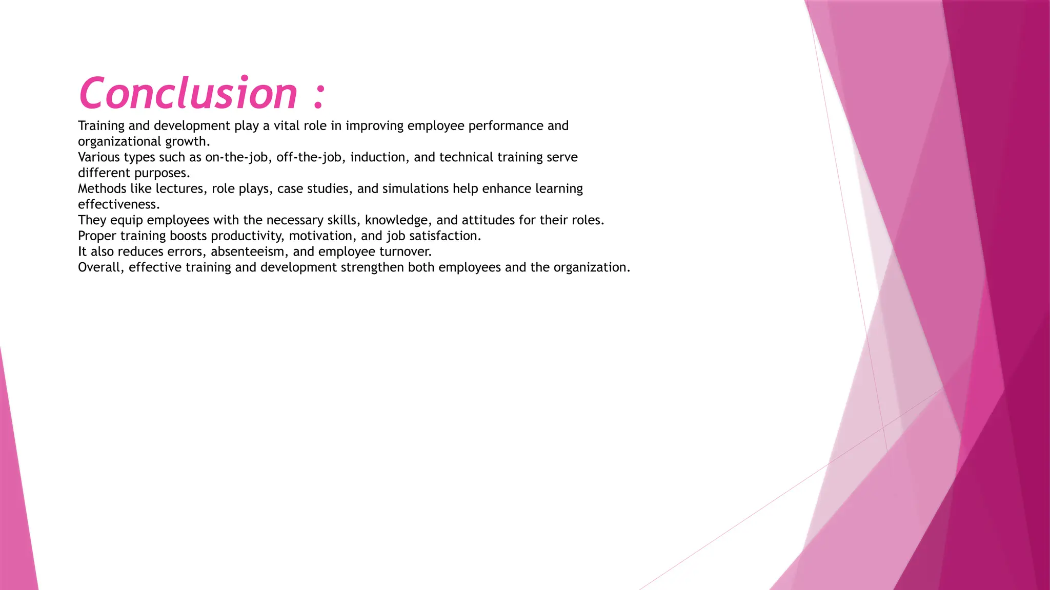 Conclusion :
Training and development play a vital role in improving employee performance and
organizational growth.
Various types such as on-the-job, off-the-job, induction, and technical training serve
different purposes.
Methods like lectures, role plays, case studies, and simulations help enhance learning
effectiveness.
They equip employees with the necessary skills, knowledge, and attitudes for their roles.
Proper training boosts productivity, motivation, and job satisfaction.
It also reduces errors, absenteeism, and employee turnover.
Overall, effective training and development strengthen both employees and the organization.
 