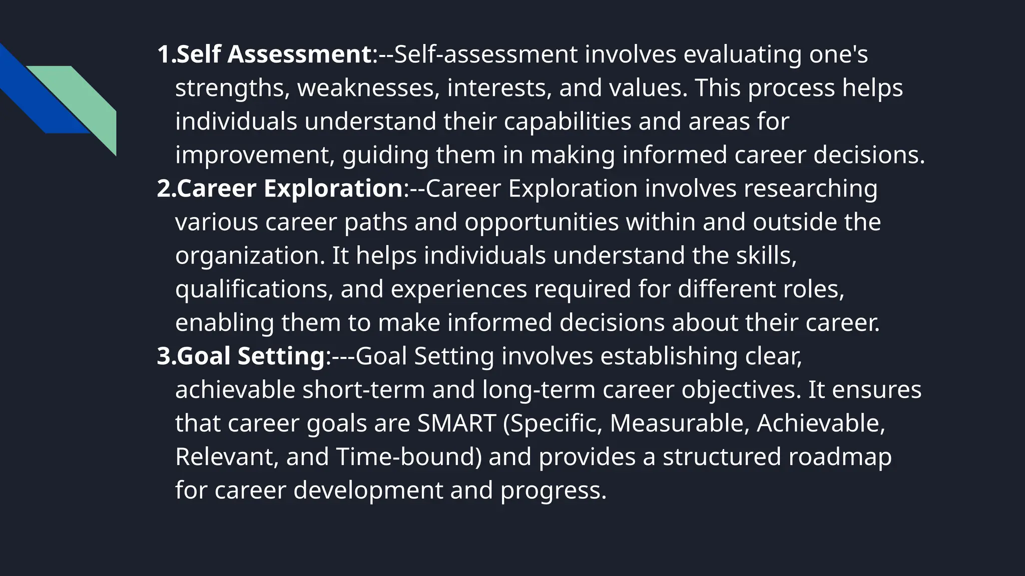 1.Self Assessment:--Self-assessment involves evaluating one's
strengths, weaknesses, interests, and values. This process helps
individuals understand their capabilities and areas for
improvement, guiding them in making informed career decisions.
2.Career Exploration:--Career Exploration involves researching
various career paths and opportunities within and outside the
organization. It helps individuals understand the skills,
qualifications, and experiences required for different roles,
enabling them to make informed decisions about their career.
3.Goal Setting:---Goal Setting involves establishing clear,
achievable short-term and long-term career objectives. It ensures
that career goals are SMART (Specific, Measurable, Achievable,
Relevant, and Time-bound) and provides a structured roadmap
for career development and progress.
 