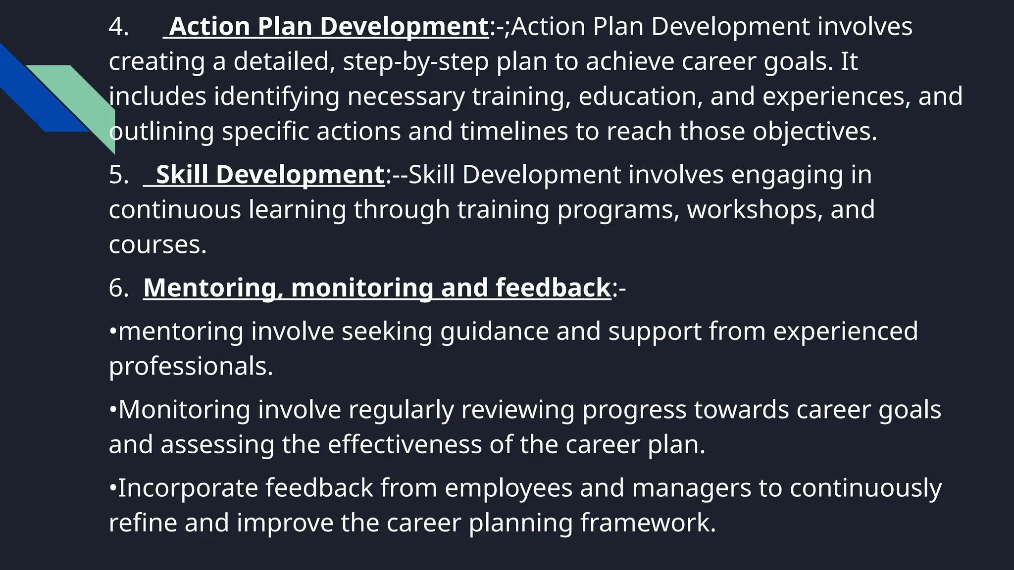 4. Action Plan Development:-;Action Plan Development involves
creating a detailed, step-by-step plan to achieve career goals. It
includes identifying necessary training, education, and experiences, and
outlining specific actions and timelines to reach those objectives.
5. Skill Development:--Skill Development involves engaging in
continuous learning through training programs, workshops, and
courses.
6. Mentoring, monitoring and feedback:-
•mentoring involve seeking guidance and support from experienced
professionals.
•Monitoring involve regularly reviewing progress towards career goals
and assessing the effectiveness of the career plan.
•Incorporate feedback from employees and managers to continuously
refine and improve the career planning framework.
 