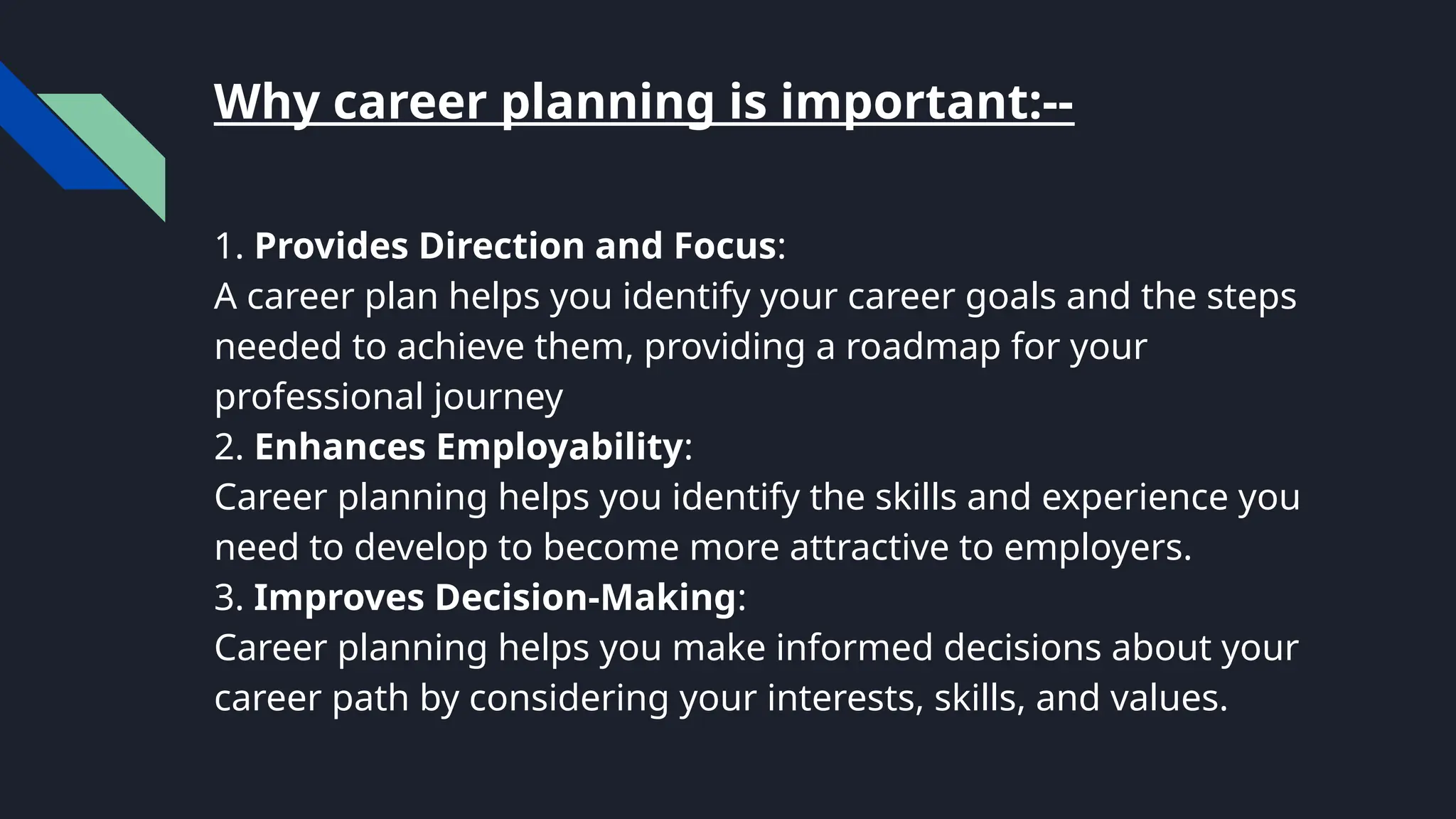 Why career planning is important:--
1. Provides Direction and Focus:
A career plan helps you identify your career goals and the steps
needed to achieve them, providing a roadmap for your
professional journey
2. Enhances Employability:
Career planning helps you identify the skills and experience you
need to develop to become more attractive to employers.
3. Improves Decision-Making:
Career planning helps you make informed decisions about your
career path by considering your interests, skills, and values.
 