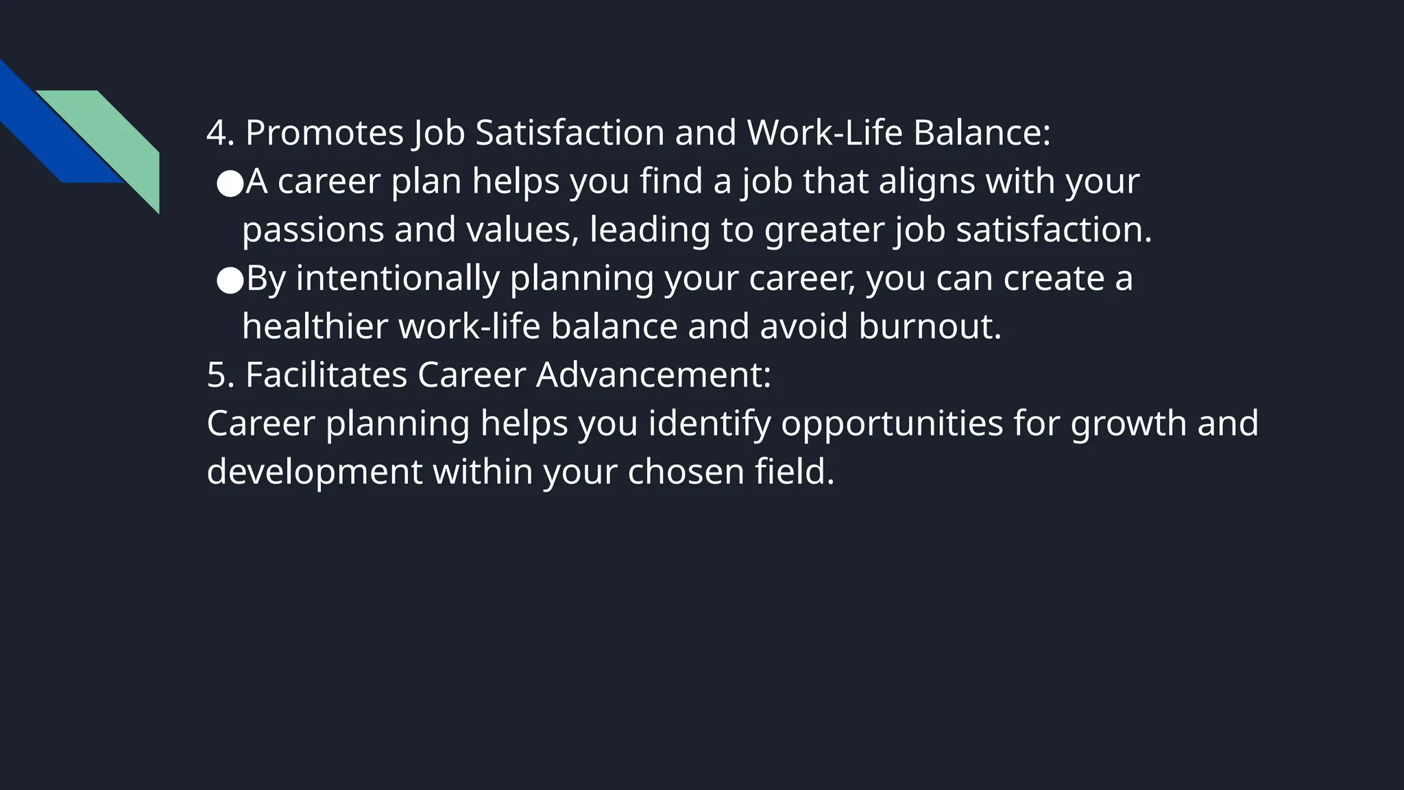 4. Promotes Job Satisfaction and Work-Life Balance:
●A career plan helps you find a job that aligns with your
passions and values, leading to greater job satisfaction.
●By intentionally planning your career, you can create a
healthier work-life balance and avoid burnout.
5. Facilitates Career Advancement:
Career planning helps you identify opportunities for growth and
development within your chosen field.
 