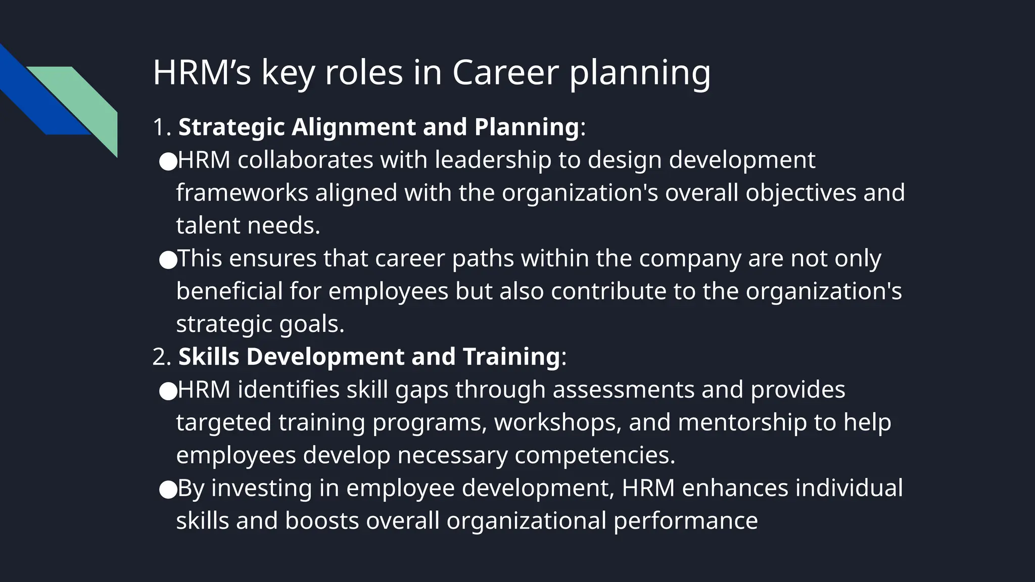 HRM’s key roles in Career planning
1. Strategic Alignment and Planning:
●HRM collaborates with leadership to design development
frameworks aligned with the organization's overall objectives and
talent needs.
●This ensures that career paths within the company are not only
beneficial for employees but also contribute to the organization's
strategic goals.
2. Skills Development and Training:
●HRM identifies skill gaps through assessments and provides
targeted training programs, workshops, and mentorship to help
employees develop necessary competencies.
●By investing in employee development, HRM enhances individual
skills and boosts overall organizational performance
 