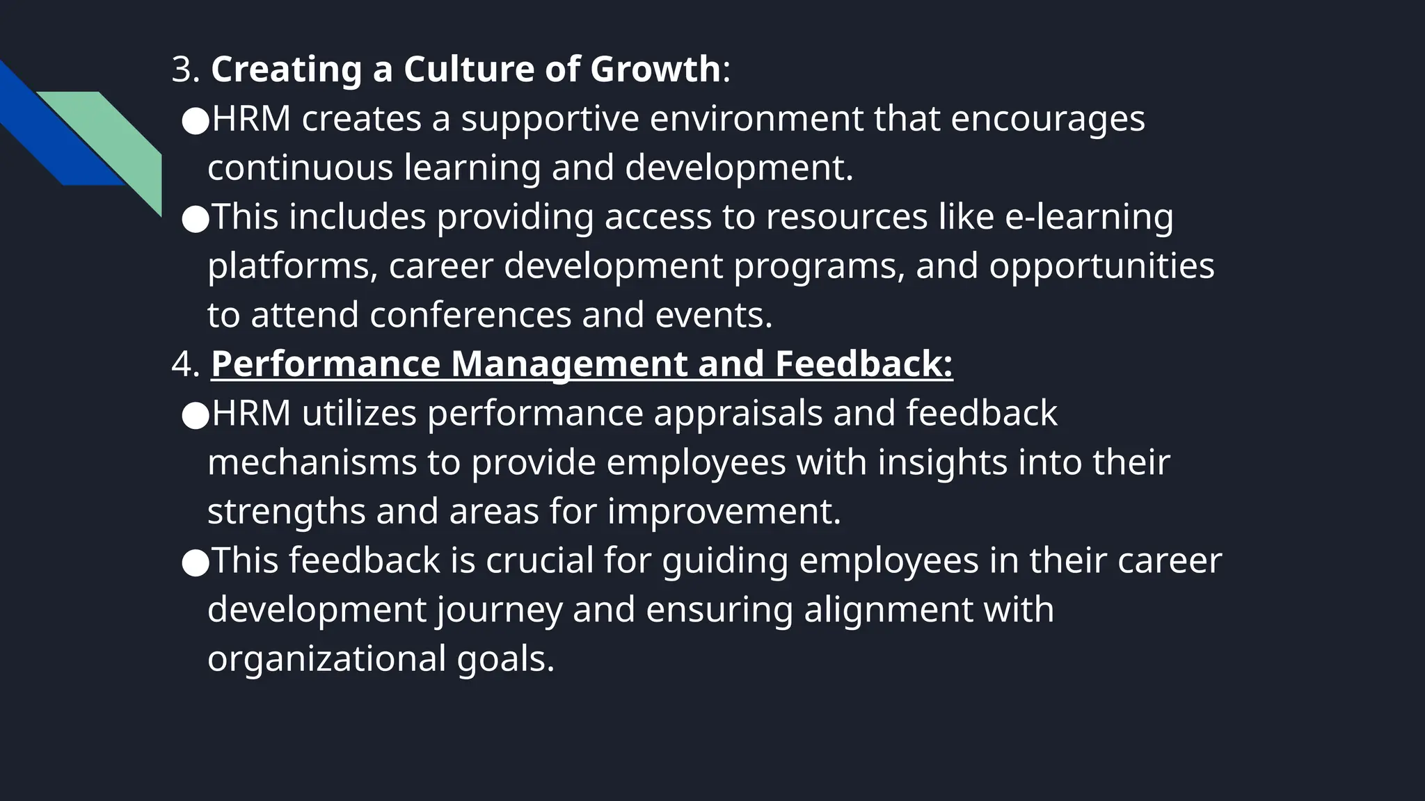 3. Creating a Culture of Growth:
●HRM creates a supportive environment that encourages
continuous learning and development.
●This includes providing access to resources like e-learning
platforms, career development programs, and opportunities
to attend conferences and events.
4. Performance Management and Feedback:
●HRM utilizes performance appraisals and feedback
mechanisms to provide employees with insights into their
strengths and areas for improvement.
●This feedback is crucial for guiding employees in their career
development journey and ensuring alignment with
organizational goals.
 