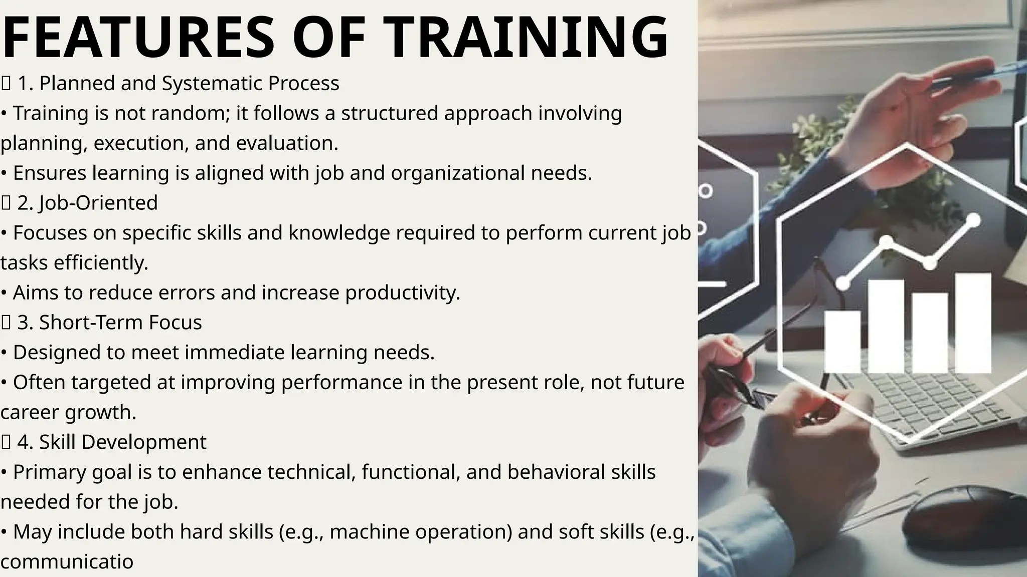 🔹 1. Planned and Systematic Process
• Training is not random; it follows a structured approach involving
planning, execution, and evaluation.
• Ensures learning is aligned with job and organizational needs.
🔹 2. Job-Oriented
• Focuses on specific skills and knowledge required to perform current job
tasks efficiently.
• Aims to reduce errors and increase productivity.
🔹 3. Short-Term Focus
• Designed to meet immediate learning needs.
• Often targeted at improving performance in the present role, not future
career growth.
🔹 4. Skill Development
• Primary goal is to enhance technical, functional, and behavioral skills
needed for the job.
• May include both hard skills (e.g., machine operation) and soft skills (e.g.,
communicatio
FEATURES OF TRAINING
 