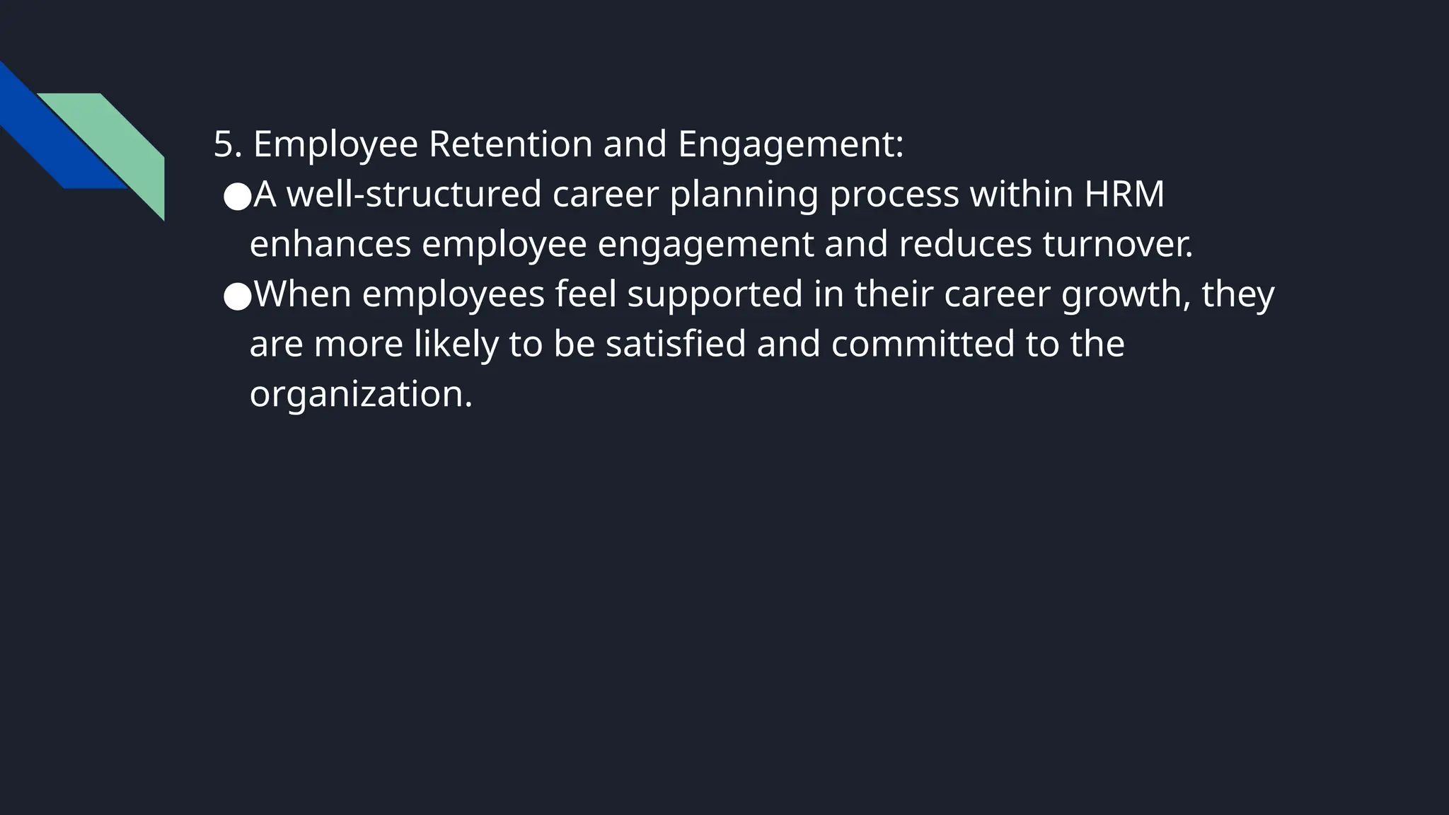 5. Employee Retention and Engagement:
●A well-structured career planning process within HRM
enhances employee engagement and reduces turnover.
●When employees feel supported in their career growth, they
are more likely to be satisfied and committed to the
organization.
 