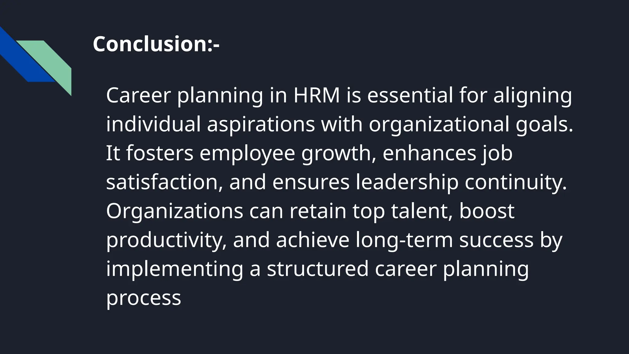 Conclusion:-
Career planning in HRM is essential for aligning
individual aspirations with organizational goals.
It fosters employee growth, enhances job
satisfaction, and ensures leadership continuity.
Organizations can retain top talent, boost
productivity, and achieve long-term success by
implementing a structured career planning
process
 