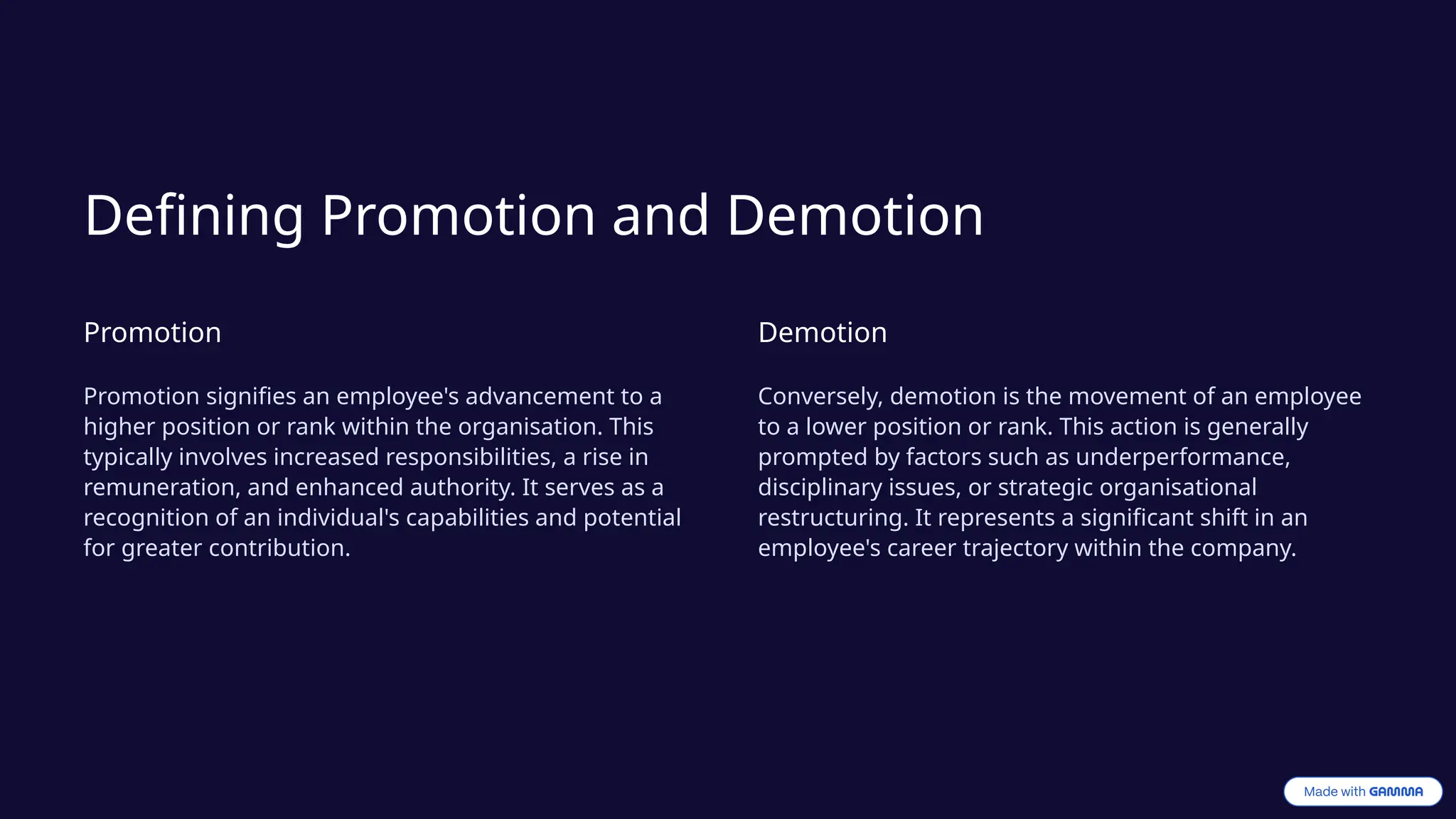 Defining Promotion and Demotion
Promotion
Promotion signifies an employee's advancement to a
higher position or rank within the organisation. This
typically involves increased responsibilities, a rise in
remuneration, and enhanced authority. It serves as a
recognition of an individual's capabilities and potential
for greater contribution.
Demotion
Conversely, demotion is the movement of an employee
to a lower position or rank. This action is generally
prompted by factors such as underperformance,
disciplinary issues, or strategic organisational
restructuring. It represents a significant shift in an
employee's career trajectory within the company.
 