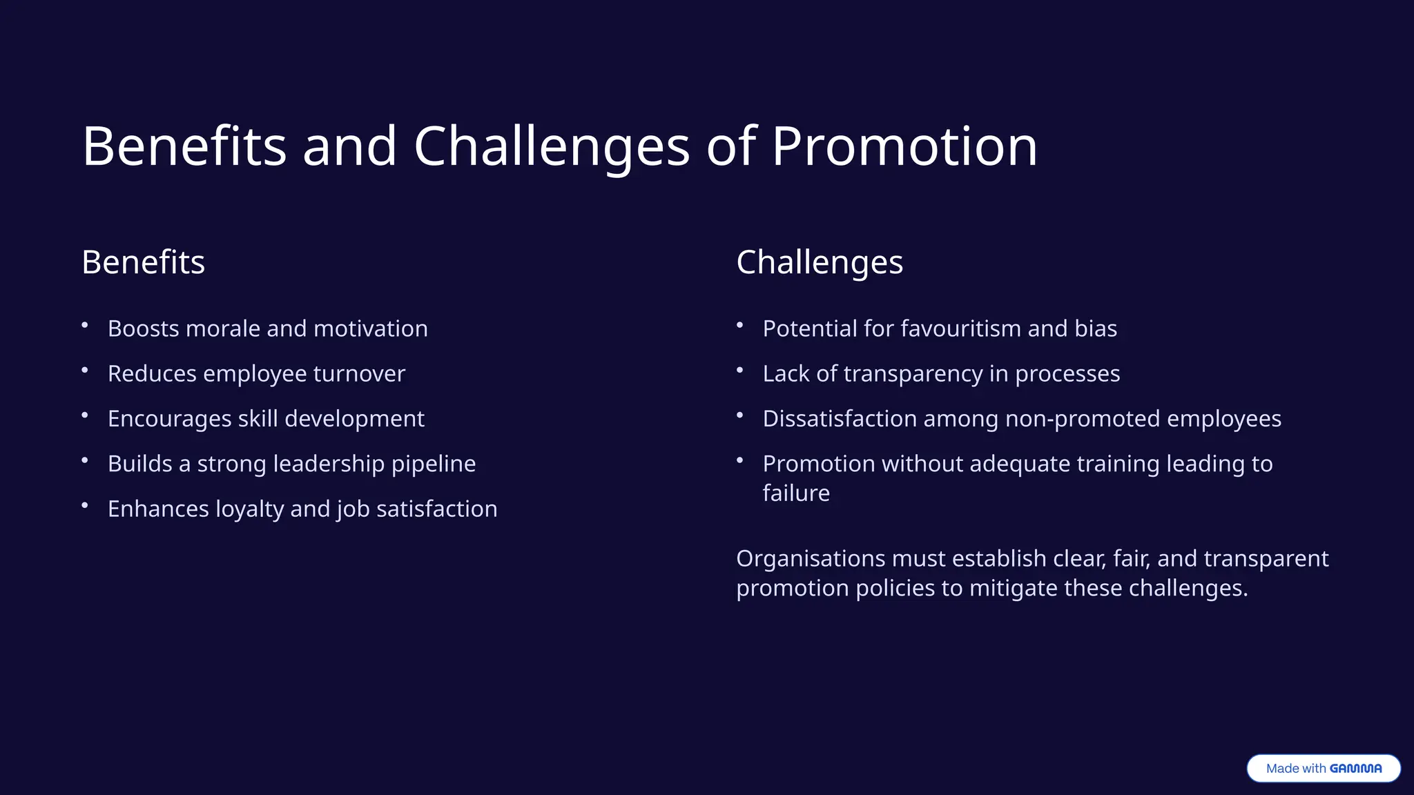 Benefits and Challenges of Promotion
Benefits
• Boosts morale and motivation
• Reduces employee turnover
• Encourages skill development
• Builds a strong leadership pipeline
• Enhances loyalty and job satisfaction
Challenges
• Potential for favouritism and bias
• Lack of transparency in processes
• Dissatisfaction among non-promoted employees
• Promotion without adequate training leading to
failure
Organisations must establish clear, fair, and transparent
promotion policies to mitigate these challenges.
 