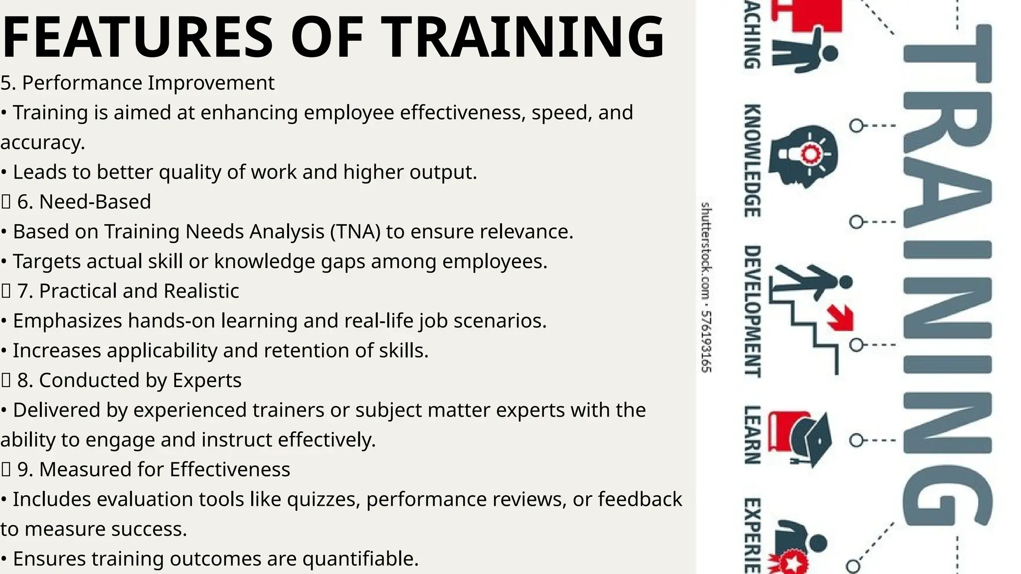 5. Performance Improvement
• Training is aimed at enhancing employee effectiveness, speed, and
accuracy.
• Leads to better quality of work and higher output.
🔹 6. Need-Based
• Based on Training Needs Analysis (TNA) to ensure relevance.
• Targets actual skill or knowledge gaps among employees.
🔹 7. Practical and Realistic
• Emphasizes hands-on learning and real-life job scenarios.
• Increases applicability and retention of skills.
🔹 8. Conducted by Experts
• Delivered by experienced trainers or subject matter experts with the
ability to engage and instruct effectively.
🔹 9. Measured for Effectiveness
• Includes evaluation tools like quizzes, performance reviews, or feedback
to measure success.
• Ensures training outcomes are quantifiable.
FEATURES OF TRAINING
 