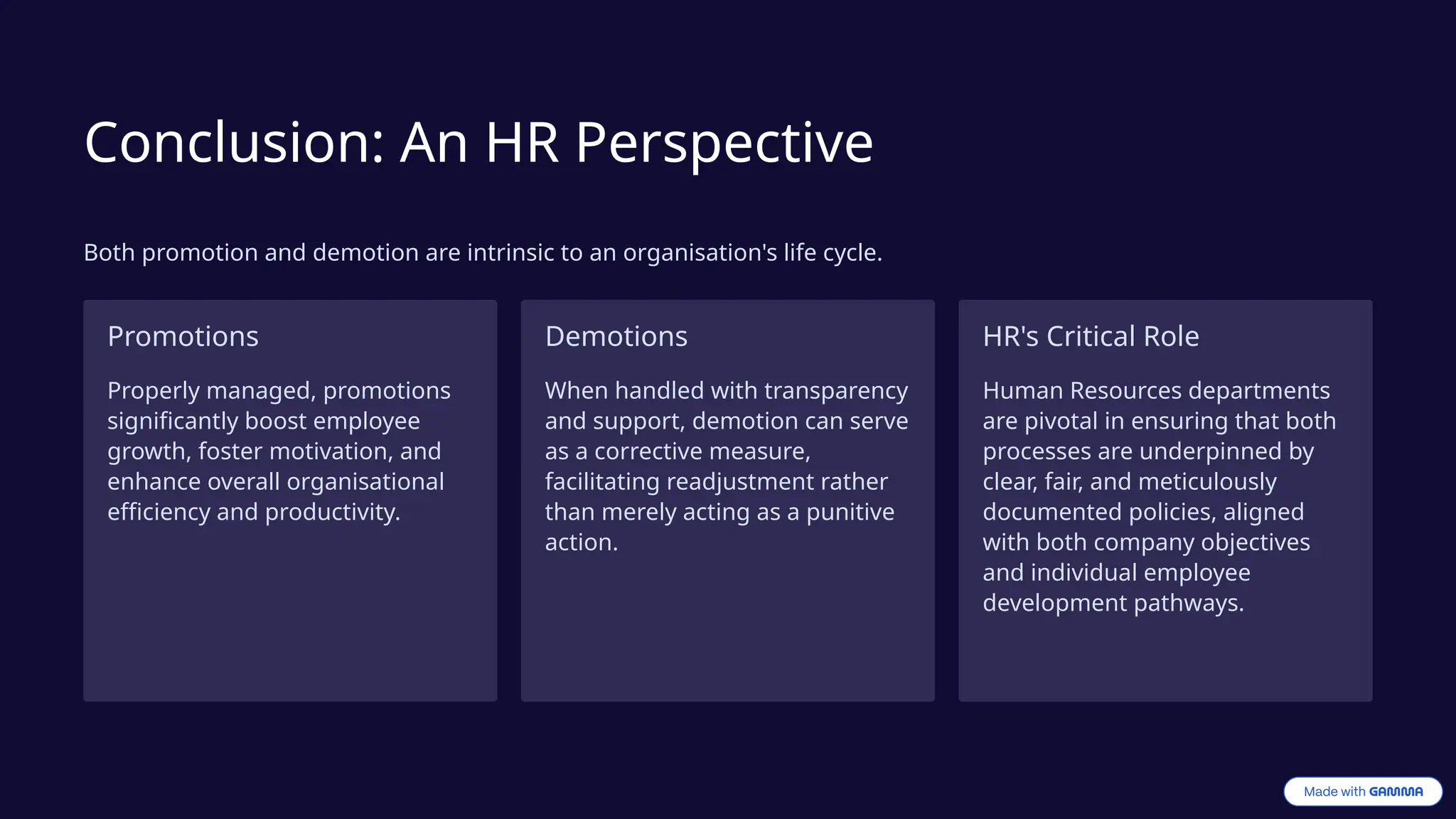 Conclusion: An HR Perspective
Both promotion and demotion are intrinsic to an organisation's life cycle.
Promotions
Properly managed, promotions
significantly boost employee
growth, foster motivation, and
enhance overall organisational
efficiency and productivity.
Demotions
When handled with transparency
and support, demotion can serve
as a corrective measure,
facilitating readjustment rather
than merely acting as a punitive
action.
HR's Critical Role
Human Resources departments
are pivotal in ensuring that both
processes are underpinned by
clear, fair, and meticulously
documented policies, aligned
with both company objectives
and individual employee
development pathways.
 
