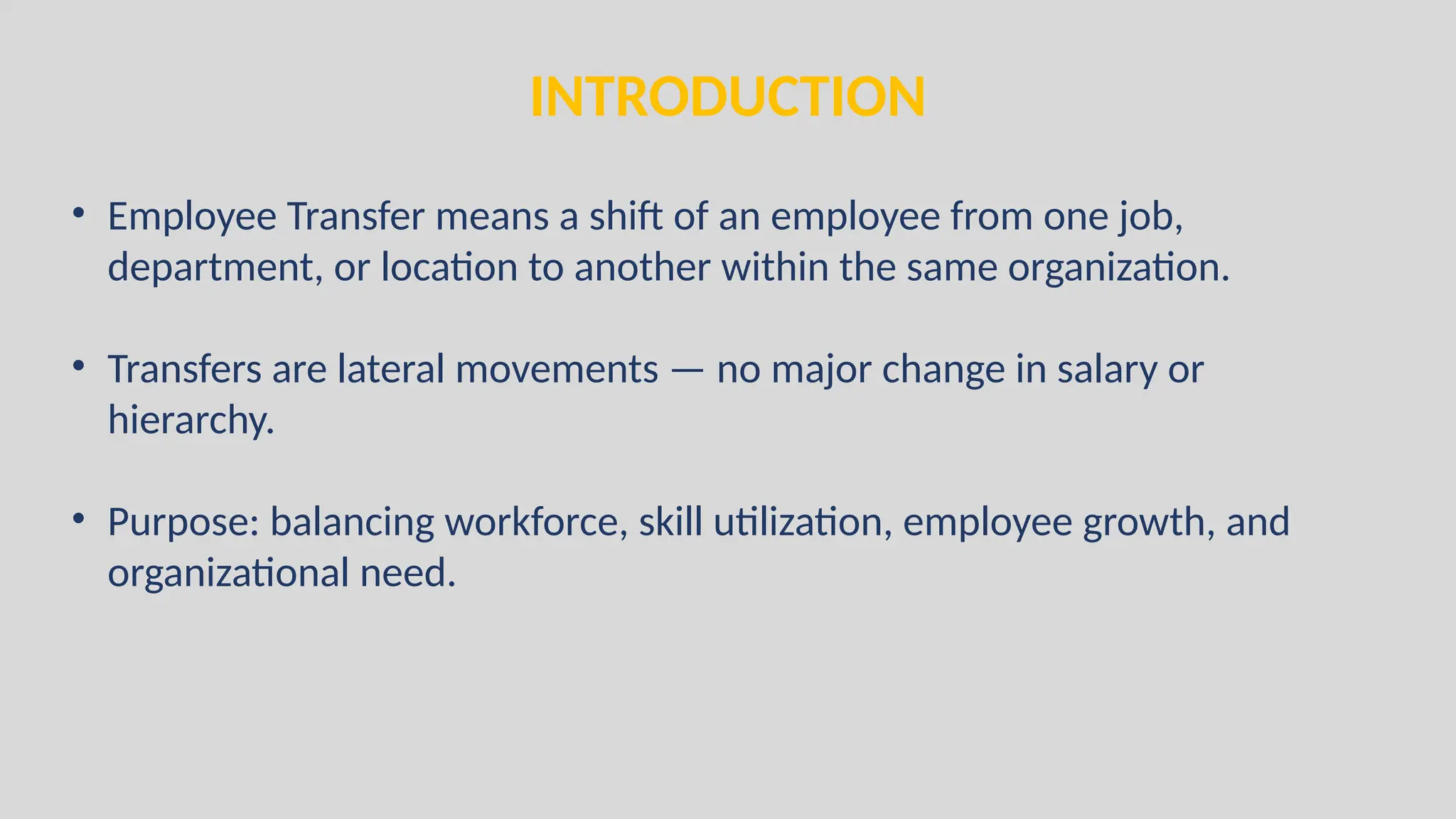 INTRODUCTION
• Employee Transfer means a shift of an employee from one job,
department, or location to another within the same organization.
• Transfers are lateral movements — no major change in salary or
hierarchy.
• Purpose: balancing workforce, skill utilization, employee growth, and
organizational need.
 