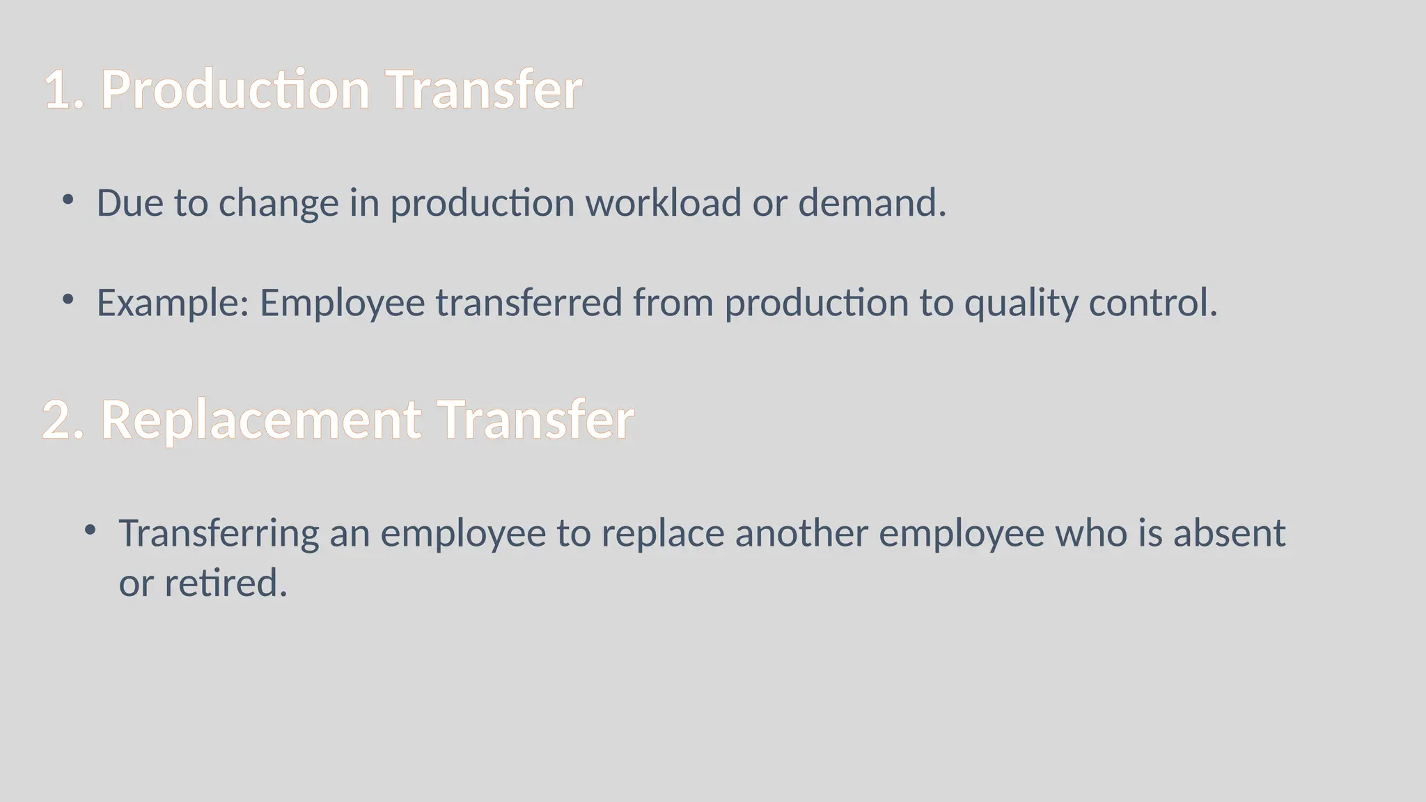 1. Production Transfer
• Due to change in production workload or demand.
• Example: Employee transferred from production to quality control.
2. Replacement Transfer
• Transferring an employee to replace another employee who is absent
or retired.
 