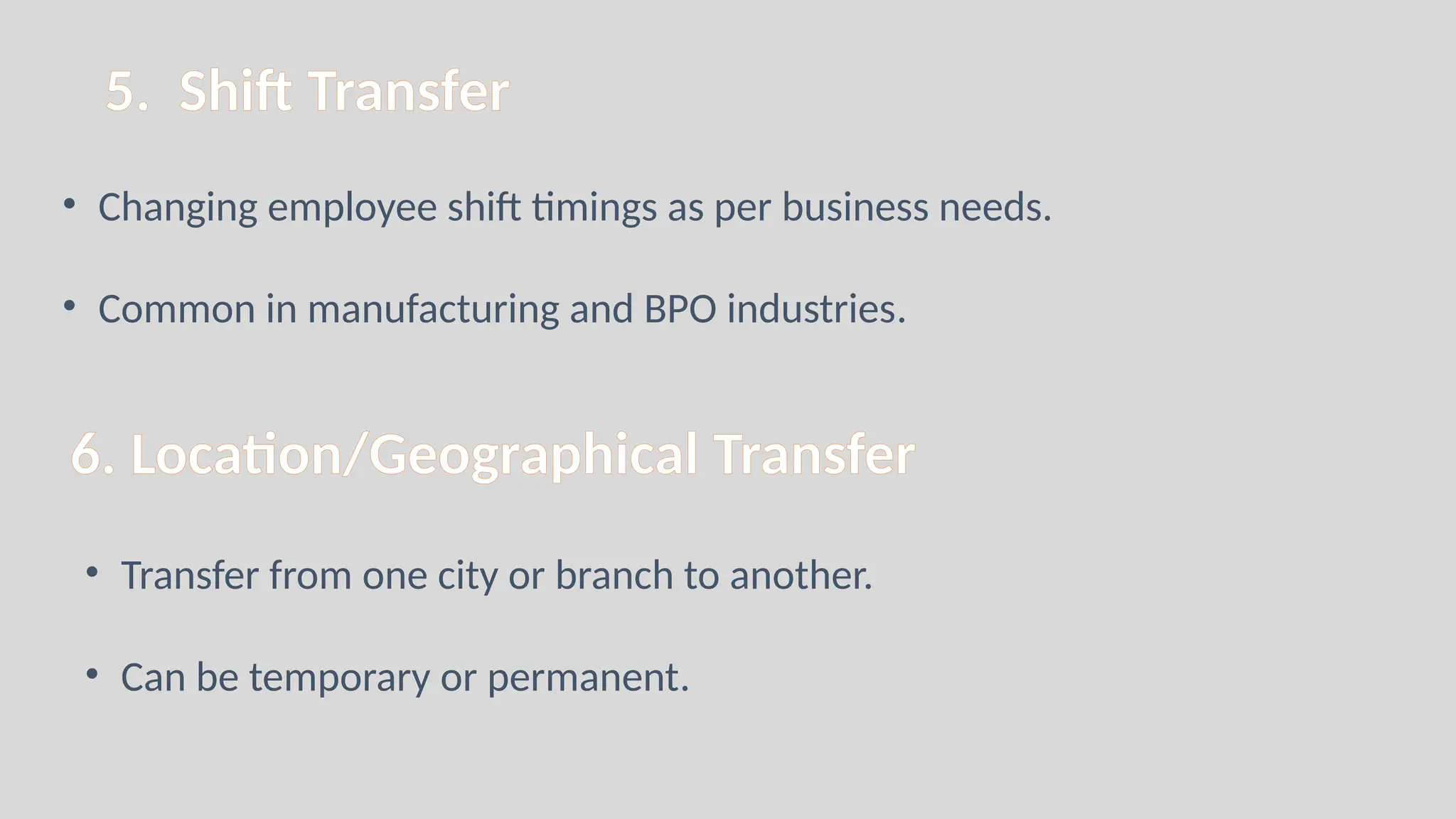 5. Shift Transfer
• Changing employee shift timings as per business needs.
• Common in manufacturing and BPO industries.
6. Location/Geographical Transfer
• Transfer from one city or branch to another.
• Can be temporary or permanent.
 