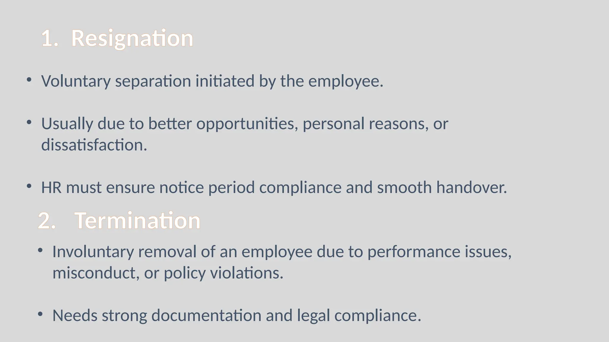 1. Resignation
• Voluntary separation initiated by the employee.
• Usually due to better opportunities, personal reasons, or
dissatisfaction.
• HR must ensure notice period compliance and smooth handover.
2. Termination
• Involuntary removal of an employee due to performance issues,
misconduct, or policy violations.
• Needs strong documentation and legal compliance.
 