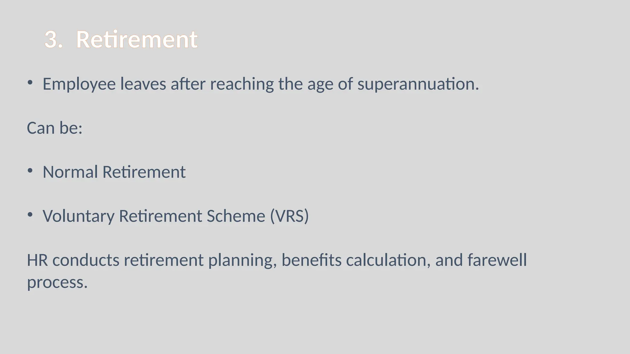 3. Retirement
• Employee leaves after reaching the age of superannuation.
Can be:
• Normal Retirement
• Voluntary Retirement Scheme (VRS)
HR conducts retirement planning, benefits calculation, and farewell
process.
 