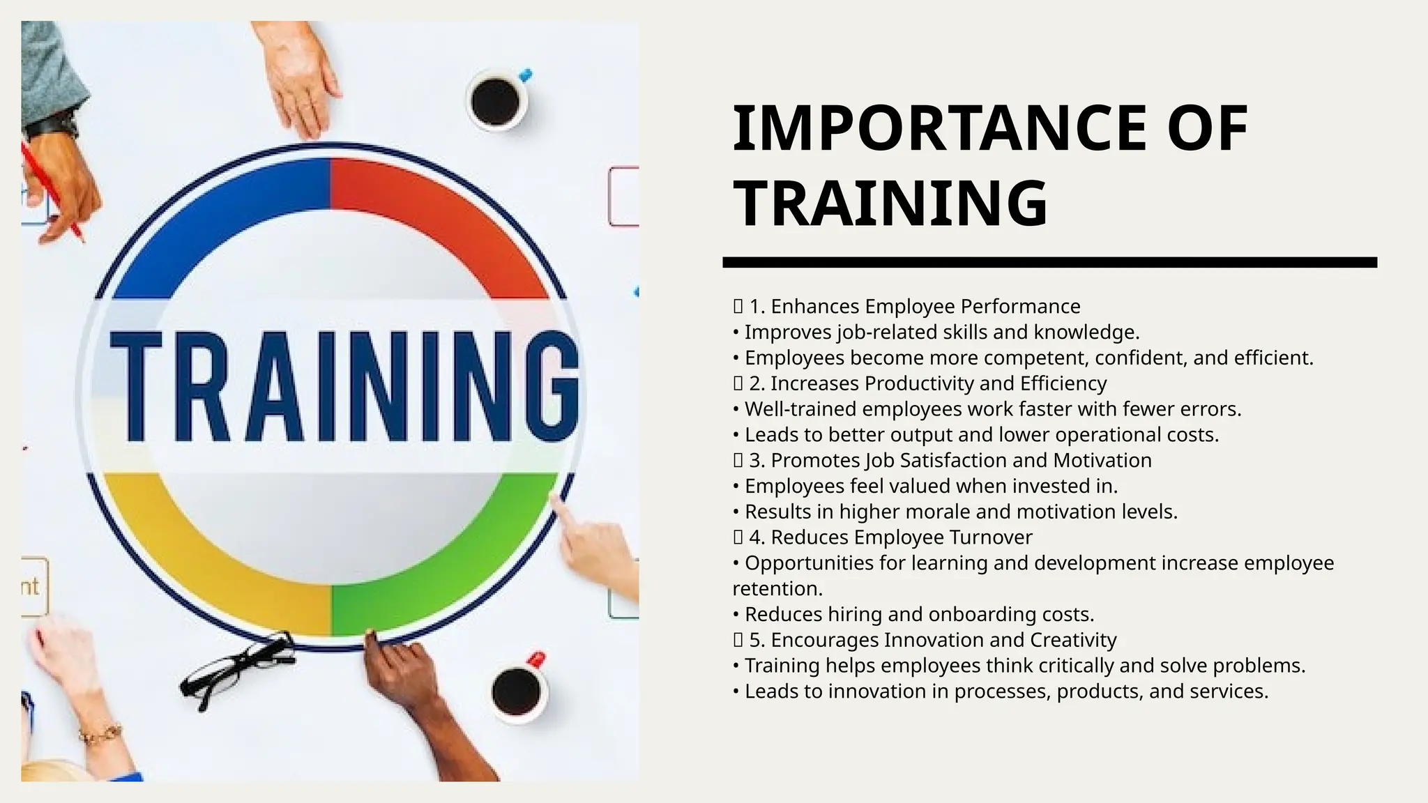 IMPORTANCE OF
TRAINING
🔹 1. Enhances Employee Performance
• Improves job-related skills and knowledge.
• Employees become more competent, confident, and efficient.
🔹 2. Increases Productivity and Efficiency
• Well-trained employees work faster with fewer errors.
• Leads to better output and lower operational costs.
🔹 3. Promotes Job Satisfaction and Motivation
• Employees feel valued when invested in.
• Results in higher morale and motivation levels.
🔹 4. Reduces Employee Turnover
• Opportunities for learning and development increase employee
retention.
• Reduces hiring and onboarding costs.
🔹 5. Encourages Innovation and Creativity
• Training helps employees think critically and solve problems.
• Leads to innovation in processes, products, and services.
 