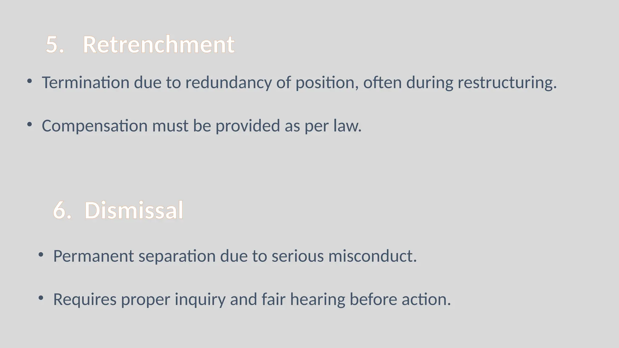 5. Retrenchment
• Termination due to redundancy of position, often during restructuring.
• Compensation must be provided as per law.
6. Dismissal
• Permanent separation due to serious misconduct.
• Requires proper inquiry and fair hearing before action.
 