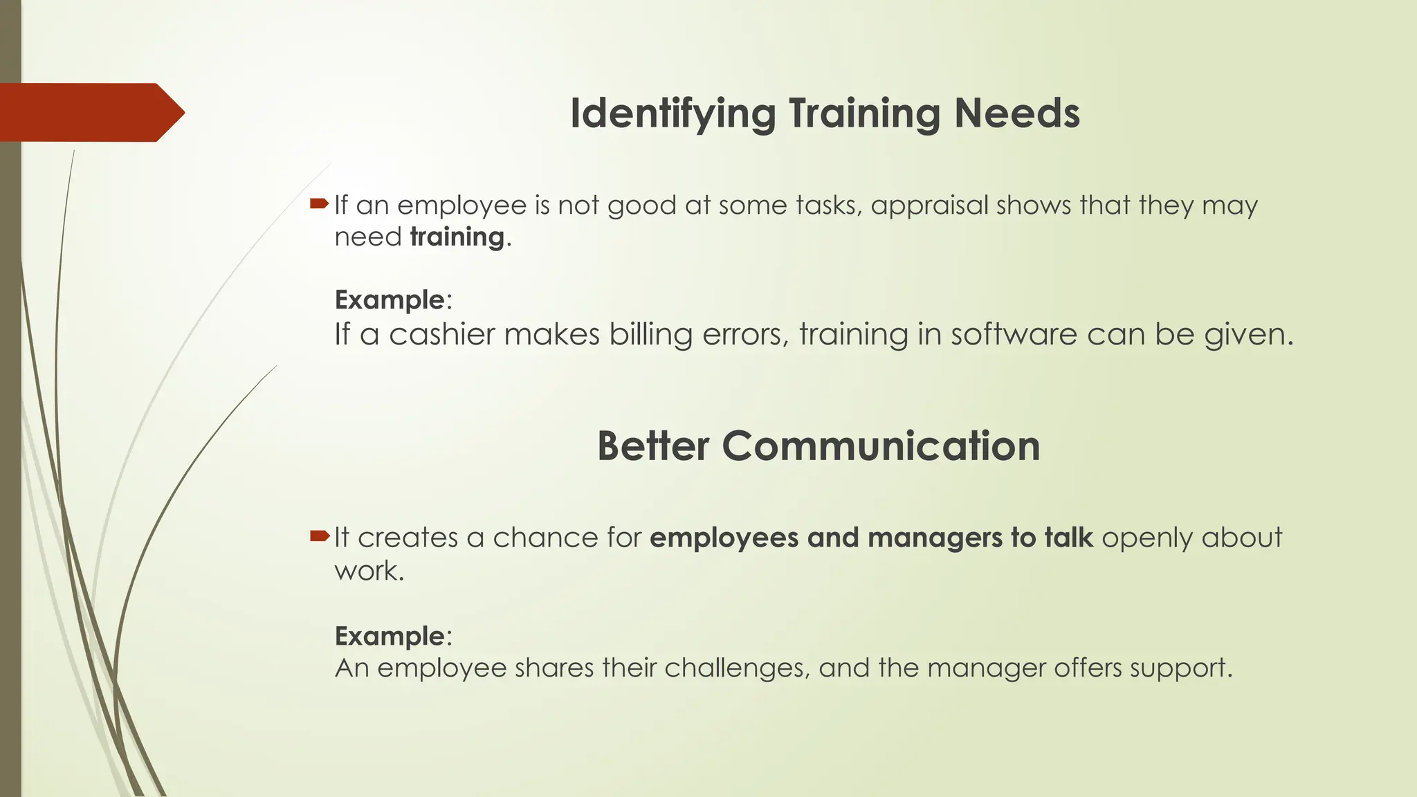 Identifying Training Needs
If an employee is not good at some tasks, appraisal shows that they may
need training.
Example:
If a cashier makes billing errors, training in software can be given.
Better Communication
It creates a chance for employees and managers to talk openly about
work.
Example:
An employee shares their challenges, and the manager offers support.
 