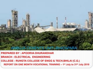 PREPARED BY : APOORVA DHURANDHAR
BRANCH : ELECTRICAL ENGINEERING
COLLEGE : RUNGTA COLLEGE OF ENGG & TECH,BHILAI (C.G.)
REPORT ON ONE MONTH VOCATIONAL TRAINING – 1st July to 31st July 2019
AMBUJA CEMENTS UNIT--BHATAPARA
 