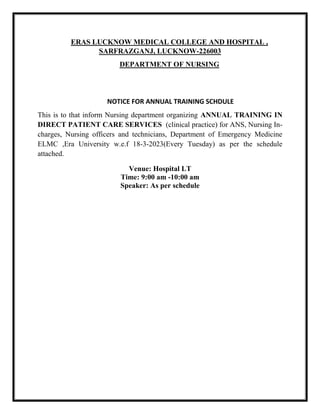 ERAS LUCKNOW MEDICAL COLLEGE AND HOSPITAL ,
SARFRAZGANJ, LUCKNOW-226003
DEPARTMENT OF NURSING
NOTICE FOR ANNUAL TRAINING SCHDULE
This is to that inform Nursing department organizing ANNUAL TRAINING IN
DIRECT PATIENT CARE SERVICES (clinical practice) for ANS, Nursing In-
charges, Nursing officers and technicians, Department of Emergency Medicine
ELMC ,Era University w.e.f 18-3-2023(Every Tuesday) as per the schedule
attached.
Venue: Hospital LT
Time: 9:00 am -10:00 am
Speaker: As per schedule
 