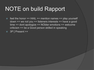 NOTE on build Rapport
 feel the honor ++ HAIL ++ mention names ++ play yourself
down ++ we not you ++ listeners interests ++ have a good
time ++ dont apologize ++ NObler emotions ++ welcome
criticism ++ be a Good person skilled in speaking
 3P [ Present ++
 