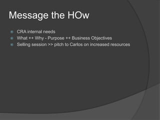 Message the HOw
 CRA internal needs
 What ++ Why - Purpose ++ Business Objectives
 Selling session >> pitch to Carlos on increased resources
 