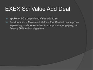 EXEX Sci Value Add Deal
 spoke for 90 s on pitching Value add to sci
 Feedback >> -- Movement shifty -- Eye Contact cna improve
-- pleasing, smile -- assertion ++ composture, engaging, ++
fluency 66% ++ Hand gesture
 