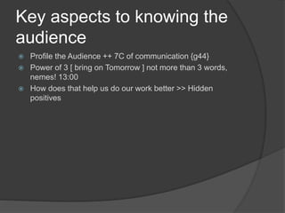 Key aspects to knowing the
audience
 Profile the Audience ++ 7C of communication {g44}
 Power of 3 [ bring on Tomorrow ] not more than 3 words,
nemes! 13:00
 How does that help us do our work better >> Hidden
positives
 