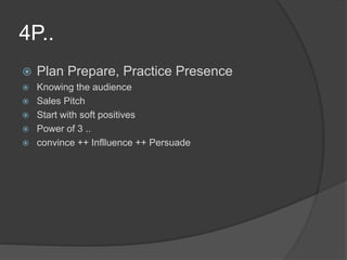 4P..
 Plan Prepare, Practice Presence
 Knowing the audience
 Sales Pitch
 Start with soft positives
 Power of 3 ..
 convince ++ Inflluence ++ Persuade
 