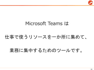 Microsoft Teams は
仕事で使うリソースを一か所に集めて、
業務に集中するためのツールです。
10
 
