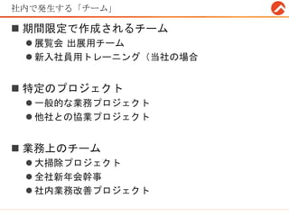 社内で発生する「チーム」
 期間限定で作成されるチーム
 展覧会 出展用チーム
 新入社員用トレーニング（当社の場合
 特定のプロジェクト
 一般的な業務プロジェクト
 他社との協業プロジェクト
 業務上のチーム
 大掃除プロジェクト
 全社新年会幹事
 社内業務改善プロジェクト
 