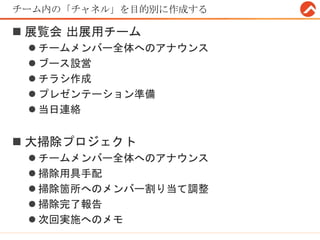 チーム内の「チャネル」を目的別に作成する
 展覧会 出展用チーム
 チームメンバー全体へのアナウンス
 ブース設営
 チラシ作成
 プレゼンテーション準備
 当日連絡
 大掃除プロジェクト
 チームメンバー全体へのアナウンス
 掃除用具手配
 掃除箇所へのメンバー割り当て調整
 掃除完了報告
 次回実施へのメモ
 