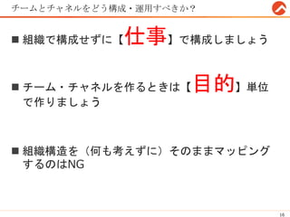 チームとチャネルをどう構成・運用すべきか？
 組織で構成せずに【仕事】で構成しましょう
 チーム・チャネルを作るときは【目的】単位
で作りましょう
 組織構造を（何も考えずに）そのままマッピング
するのはNG
16
 
