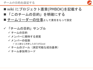 チームの目的を設定する
 wiki にプロジェクト憲章(PMBOK)を記載する
 「このチームの目的」を明確にする
 チームリーダーの仕事として責任をもって設定
 「チームの目的」サンプル
 チームの目的
 メンバーに期待する資質
 メンバーの役割
 少人数なら列挙したほうがGood
 チームのゴール（測定可能な成功基準）
 チーム参加用コード
 