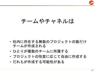 チームやチャネルは
• 社内に存在する無数のプロジェクトの数だけ
チームが作成される
• ひとりが複数のチームに所属する
• プロジェクトの性質に応じて自由に作成する
• だれもが作成する可能性がある
20
 