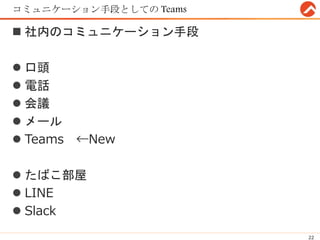 コミュニケーション手段としての Teams
 社内のコミュニケーション手段
 口頭
 電話
 会議
 メール
 Teams ←New
 たばこ部屋
 LINE
 Slack
22
 