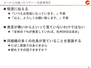 メールとは違ったマナー・注意事項①
 簡潔に伝える
 「いつもお世話になっています。」不要
 「以上、よろしくお願い致します。」不要
 発言が無いからといって見ていないわけではない
 「全体の７％が発言していれば、社内SNSは成功」
 同組織の多くの社員が見ていることを意識する
 たばこ部屋ではありません
 朝礼でその話できますか？
24
 