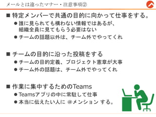 メールとは違ったマナー・注意事項②
 特定メンバーで共通の目的に向かって仕事をする。
 誰に見られても構わない情報ではあるが、
組織全員に見てもらう必要はない
 チームの話題以外は、チーム外でやってくれ
 チームの目的に沿った投稿をする
 チームの目的定義、プロジェクト憲章が大事
 チーム外の話題は、チーム外でやってくれ
 作業に集中するためのTeams
 Teamsアプリの中に常駐して仕事
 本当に伝えたい人に ＠メンション する。
 