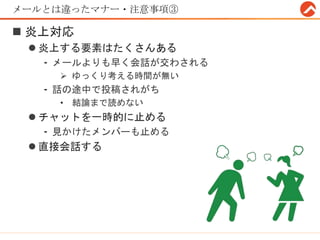 メールとは違ったマナー・注意事項③
 炎上対応
 炎上する要素はたくさんある
- メールよりも早く会話が交わされる
 ゆっくり考える時間が無い
- 話の途中で投稿されがち
• 結論まで読めない
 チャットを一時的に止める
- 見かけたメンバーも止める
 直接会話する
 