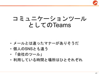 コミュニケーションツール
としてのTeams
• メールとは違ったマナーがありそうだ
• 個人のSNSとも違う
• 「会社のツール」
• 利用している時間と場所はひとそれぞれ
27
 